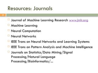 19
Resources: Journals
 Journal of Machine Learning Research www.jmlr.org
 Machine Learning
 Neural Computation
 Neural Networks
 IEEE Trans on Neural Networks and Learning Systems
 IEEE Trans on Pattern Analysis and Machine Intelligence
 Journals on Statistics/Data Mining/Signal
Processing/Natural Language
Processing/Bioinformatics/...
 