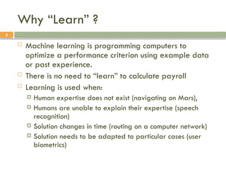 4
Why “Learn” ?
 Machine learning is programming computers to
optimize a performance criterion using example data
or past experience.
 There is no need to “learn” to calculate payroll
 Learning is used when:
 Human expertise does not exist (navigating on Mars),
 Humans are unable to explain their expertise (speech
recognition)
 Solution changes in time (routing on a computer network)
 Solution needs to be adapted to particular cases (user
biometrics)
 