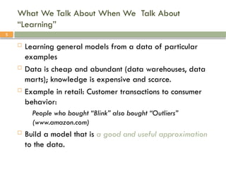 5
What We Talk About When We Talk About
“Learning”
 Learning general models from a data of particular
examples
 Data is cheap and abundant (data warehouses, data
marts); knowledge is expensive and scarce.
 Example in retail: Customer transactions to consumer
behavior:
People who bought “Blink” also bought “Outliers”
(www.amazon.com)
 Build a model that is a good and useful approximation
to the data.
 