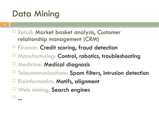6
Data Mining
 Retail: Market basket analysis, Customer
relationship management (CRM)
 Finance: Credit scoring, fraud detection
 Manufacturing: Control, robotics, troubleshooting
 Medicine: Medical diagnosis
 Telecommunications: Spam filters, intrusion detection
 Bioinformatics: Motifs, alignment
 Web mining: Search engines
 ...
 