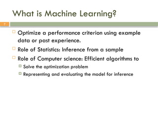 7
What is Machine Learning?
 Optimize a performance criterion using example
data or past experience.
 Role of Statistics: Inference from a sample
 Role of Computer science: Efficient algorithms to
 Solve the optimization problem
 Representing and evaluating the model for inference
 