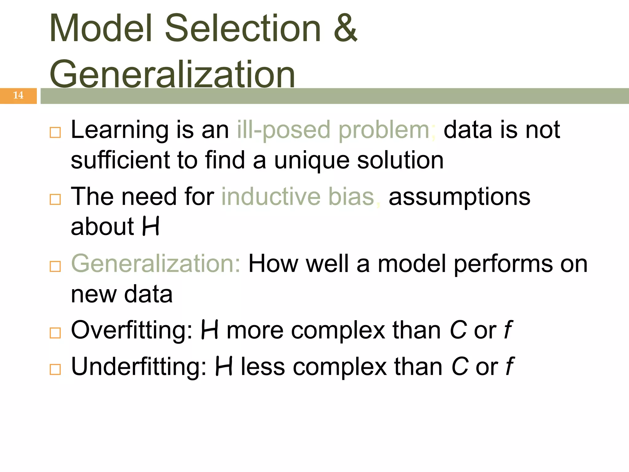 Model Selection &
Generalization
14
 Learning is an ill-posed problem; data is not
sufficient to find a unique solution
 The need for inductive bias, assumptions
about H
 Generalization: How well a model performs on
new data
 Overfitting: H more complex than C or f
 Underfitting: H less complex than C or f
 