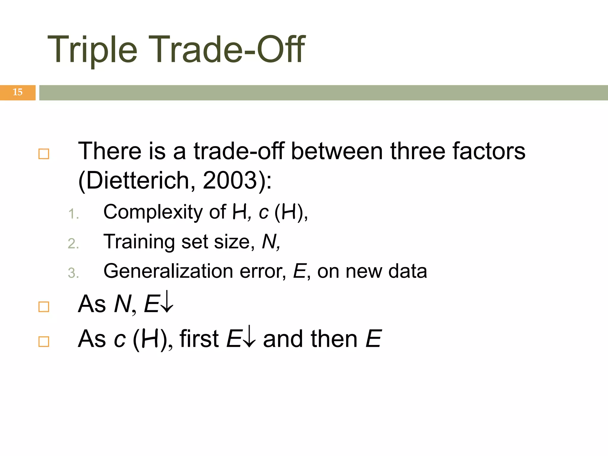 Triple Trade-Off
15
 There is a trade-off between three factors
(Dietterich, 2003):
1. Complexity of H, c (H),
2. Training set size, N,
3. Generalization error, E, on new data
 As N,E
 As c (H),first Eand then E
 