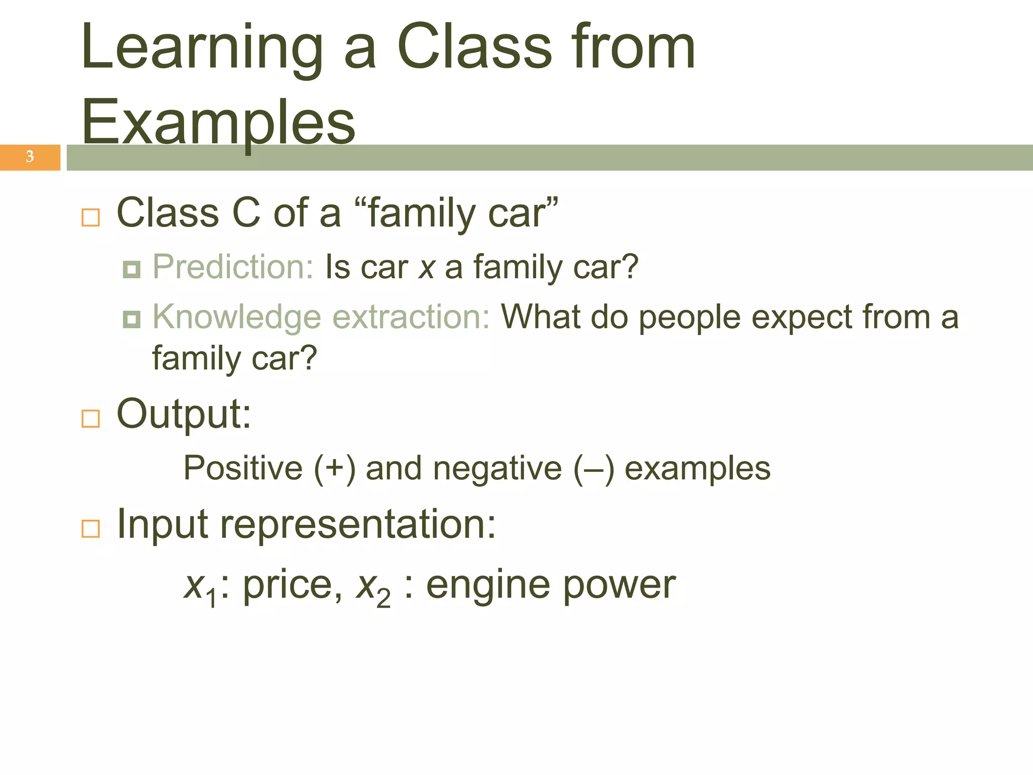 Learning a Class from
Examples
3
 Class C of a “family car”
 Prediction: Is car x a family car?
 Knowledge extraction: What do people expect from a
family car?
 Output:
Positive (+) and negative (–) examples
 Input representation:
x1: price, x2 : engine power
 