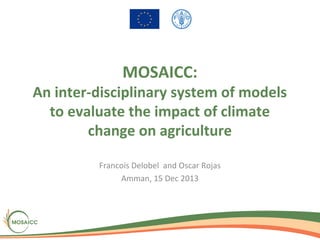 MOSAICC:

An inter-disciplinary system of models
to evaluate the impact of climate
change on agriculture
Francois Delobel and Oscar Rojas
Amman, 15 Dec 2013

 