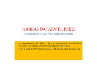 HABEAS DATAEN EL PERÚ
EVOLUCION LEGESLATIVA Y CONSTITUCIONAL
- La incorporación del hábeas data al ordenamiento constitucional
peruano es un hecho particularmente reciente y novedoso.
- Es en la carta de 1993 ( vigente desde el 31 de diciembre de dicho año .
 
