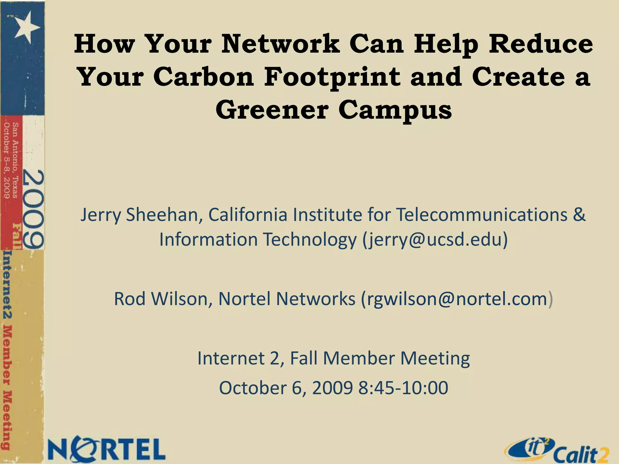 How Your Network Can Help Reduce Your Carbon Footprint and Create a Greener CampusJerry Sheehan, California Institute for Telecommunications & Information Technology (jerry@ucsd.edu)Rod Wilson, Nortel Networks (rgwilson@nortel.com)Internet 2, Fall Member MeetingOctober 6, 2009 8:45-10:00