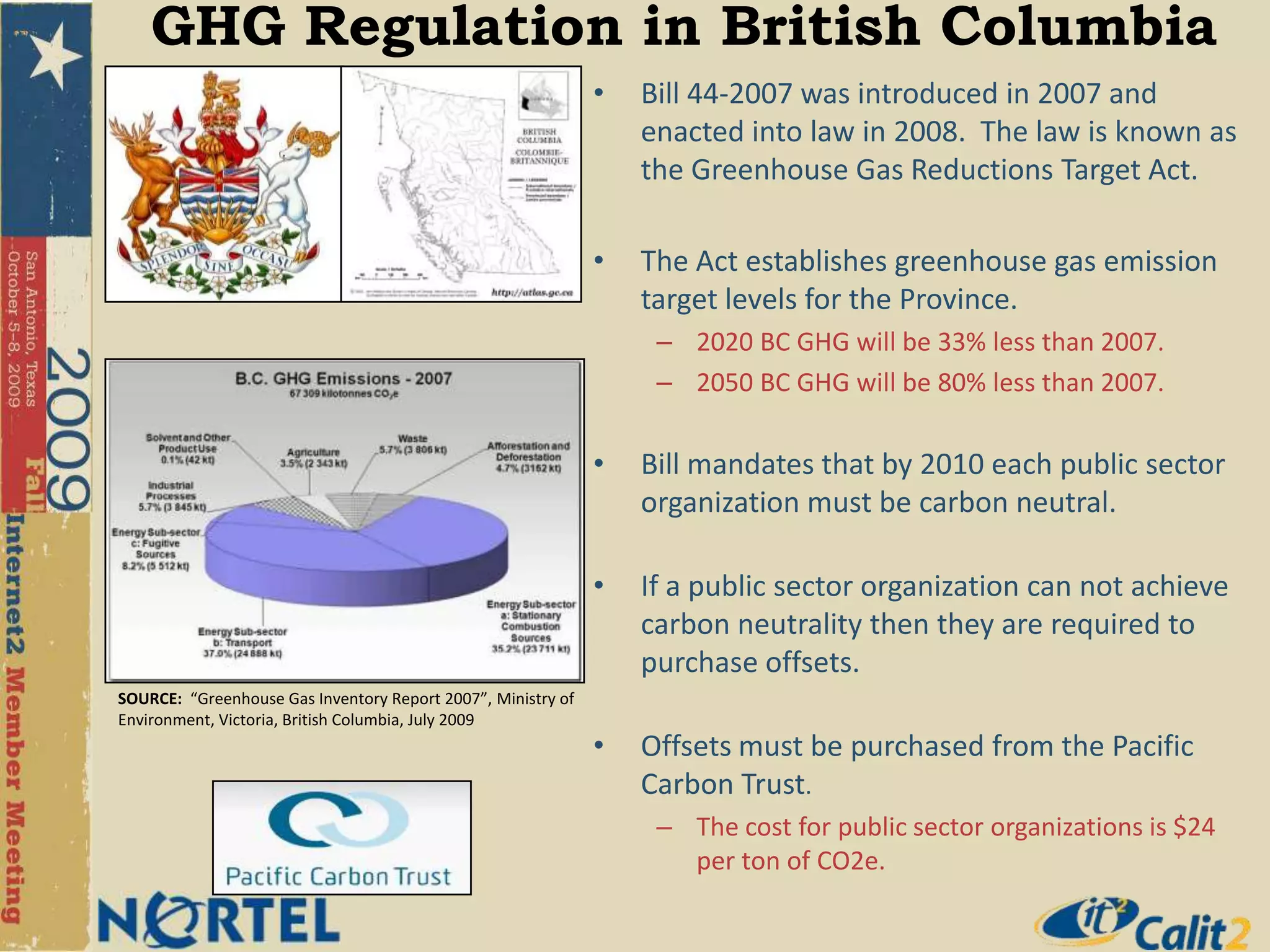 GHG Regulation in British ColumbiaBill 44-2007 was introduced in 2007 and enacted into law in 2008.  The law is known as the Greenhouse Gas Reductions Target Act.The Act establishes greenhouse gas emission target levels for the Province.2020 BC GHG will be 33% less than 2007.2050 BC GHG will be 80% less than 2007.Bill mandates that by 2010 each public sector organization must be carbon neutral.If a public sector organization can not achieve carbon neutrality then they are required to purchase offsets.Offsets must be purchased from the Pacific Carbon Trust.  The cost for public sector organizations is $24 per ton of CO2e.SOURCE:  “Greenhouse Gas Inventory Report 2007”, Ministry of Environment, Victoria, British Columbia, July 2009