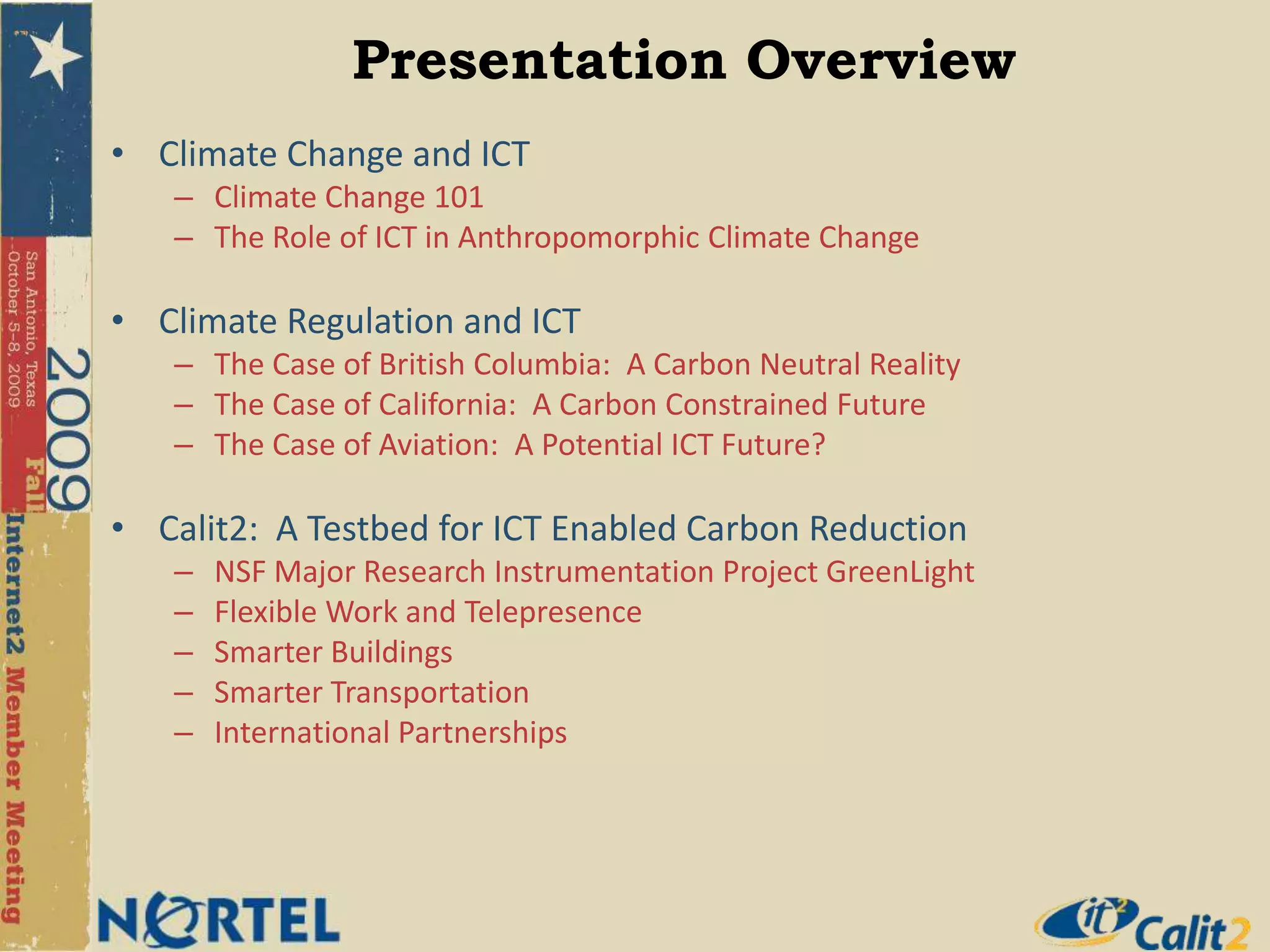 Climate Change and ICTClimate Change 101The Role of ICT in Anthropomorphic Climate ChangeClimate Regulation and ICT The Case of British Columbia:  A Carbon Neutral RealityThe Case of California:  A Carbon Constrained FutureThe Case of Aviation:  A Potential ICT Future?Calit2:  A Testbed for ICT Enabled Carbon ReductionNSF Major Research Instrumentation Project GreenLightFlexible Work and TelepresenceSmarter BuildingsSmarter TransportationInternational PartnershipsPresentation Overview