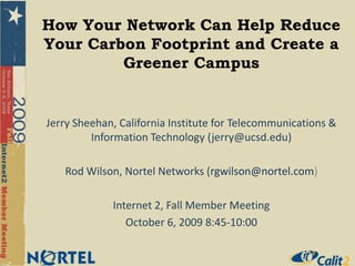 How Your Network Can Help Reduce Your Carbon Footprint and Create a Greener Campus Jerry Sheehan, California Institute for Telecommunications & Information Technology (jerry@ucsd.edu) Rod Wilson, Nortel Networks (rgwilson@nortel.com) Internet 2, Fall Member Meeting October 6, 2009 8:45-10:00 