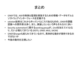 まとめ
• I2NSFでは、NSFの制御と監視を実施するための情報・データモデルと
ソフトウェアインターフェースを定義する
• solution技術はこれから作っていくところであるものの、I2NSFの課題
認識への賛同者は多く、また、実装したいという声もそれなりに多い
• Security automationに関するworking groupが、i2nsfを加えて4つとな
り、だいぶ増えてきている (DOTS, I2NSF, MILE, SACM)
• I2NSFはtargetも絞られてきているので、具体的な動きが期待できるの
ではないか
• 今後の動向を注視したい
 