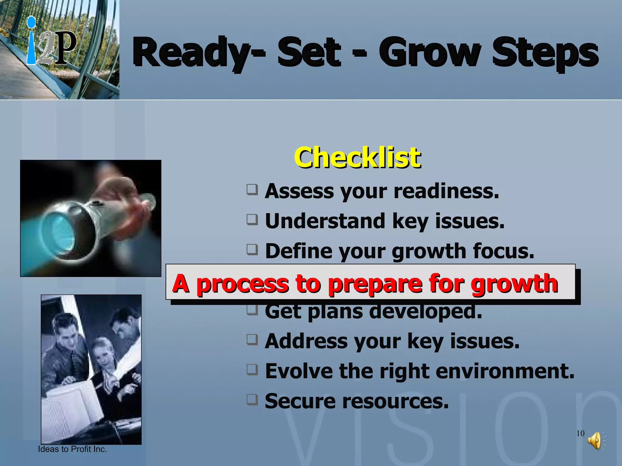 Ready- Set - Grow Steps   Checklist Assess your readiness. Understand key issues. Define your growth focus. Set Business Objectives. Get plans developed. Address your key issues. Evolve the right environment. Secure resources. A process to prepare for growth 