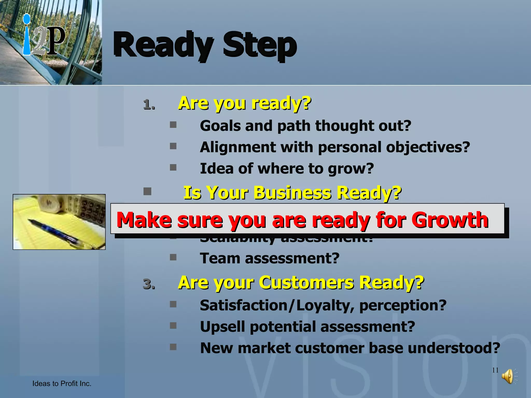 Ready Step Are you ready? Goals and path thought out? Alignment with personal objectives? Idea of where to grow? Is Your Business Ready? Current business can support it? Scalability assessment? Team assessment? Are your Customers Ready? Satisfaction/Loyalty, perception? Upsell potential assessment? New market customer base understood? Make sure you are ready for Growth 