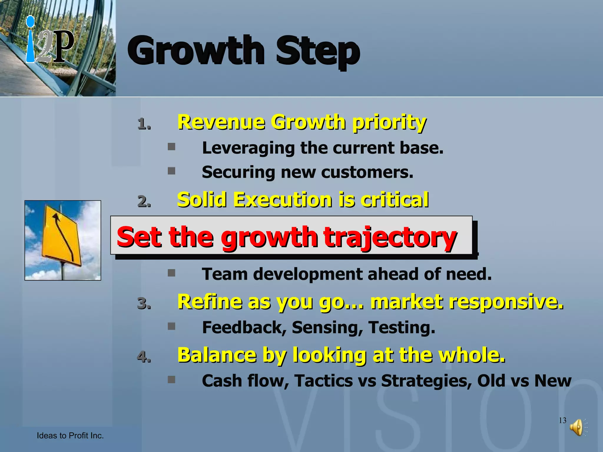 Growth Step Revenue Growth priority Leveraging the current base. Securing new customers. Solid Execution is critical Leadership.  Alignment and Performance Mgt. Team development ahead of need. Refine as you go… market responsive. Feedback, Sensing, Testing. Balance by looking at the whole. Cash flow, Tactics vs Strategies, Old vs New Set the growth   trajectory 