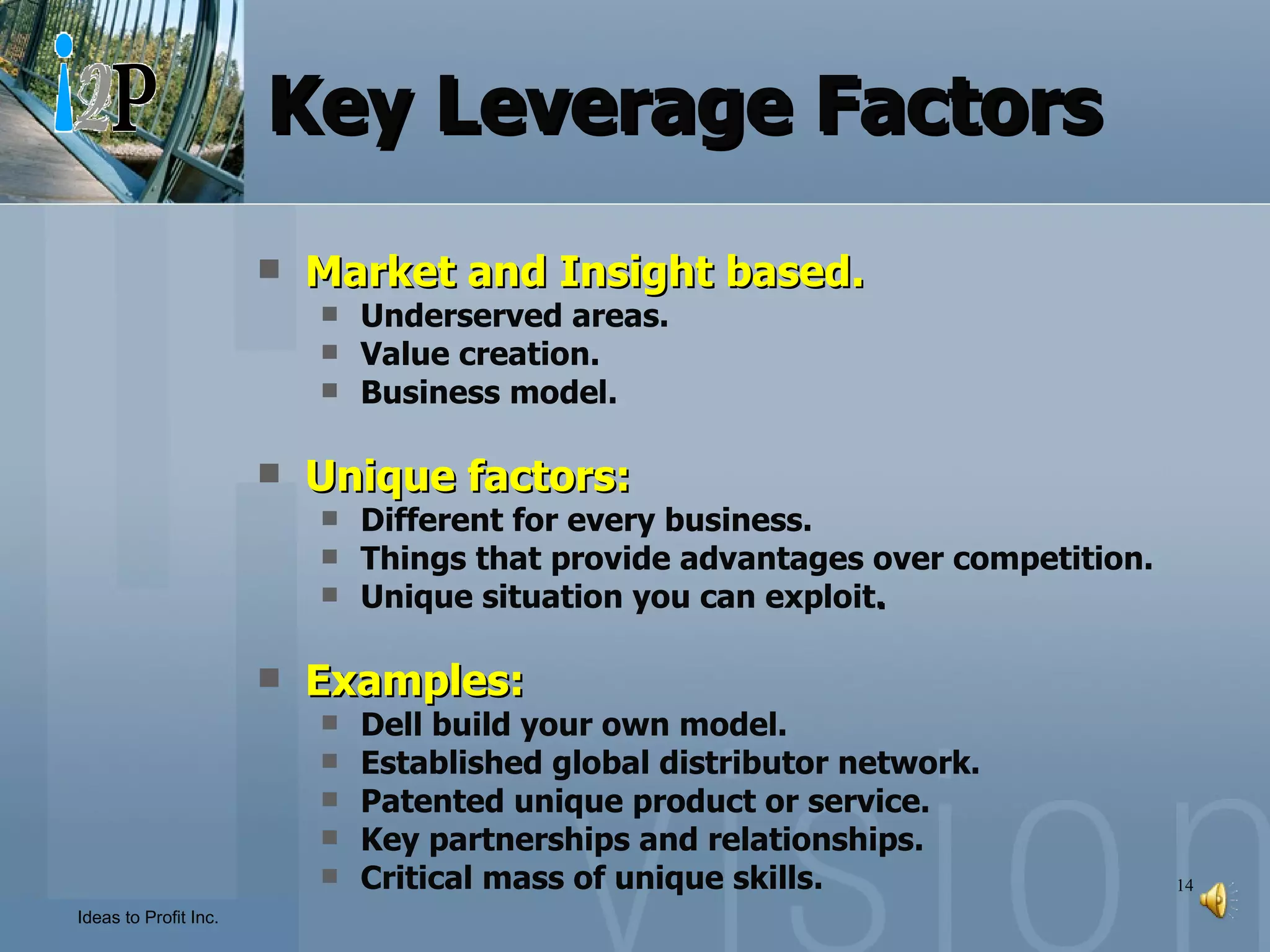 Key Leverage Factors Market and Insight based. Underserved areas. Value creation. Business model. Unique factors: Different for every business. Things that provide advantages over competition. Unique situation you can exploit . Examples: Dell build your own model. Established global distributor network. Patented unique product or service. Key partnerships and relationships. Critical mass of unique skills. 