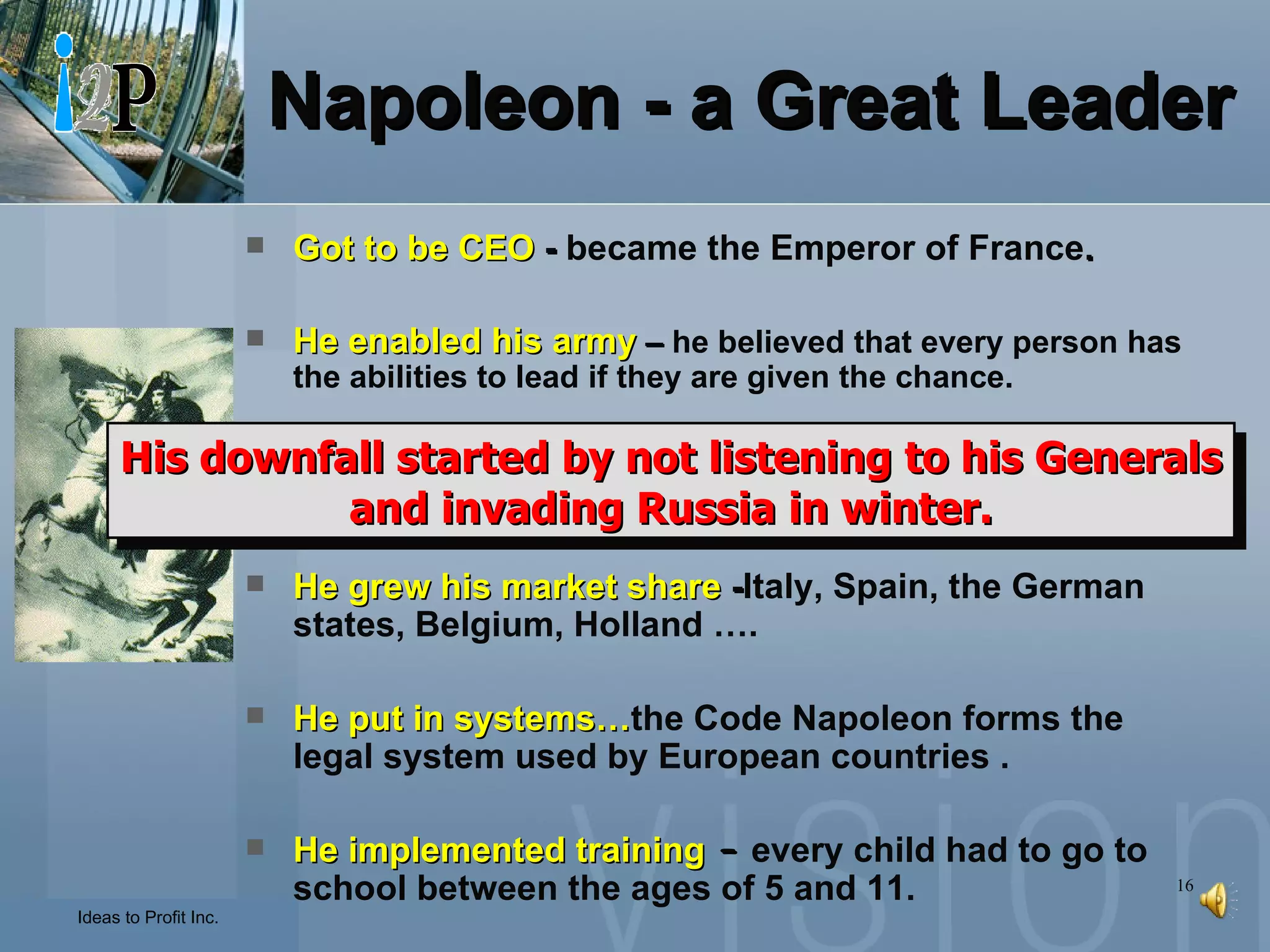 Napoleon - a Great Leader Got to be CEO  -  became the Emperor of France . He enabled his army  –  he believed that every person has the abilities to lead if they are given the chance. He led to success  -  his leadership skills changed a weak French army into a brave one. He grew his market share  - Italy, Spain, the German states, Belgium, Holland …. He put in systems… the Code Napoleon forms the legal system used by European countries . He implemented training  –  every child had to go to school between the ages of 5 and 11. His downfall started by not listening to his Generals and invading Russia in winter. 