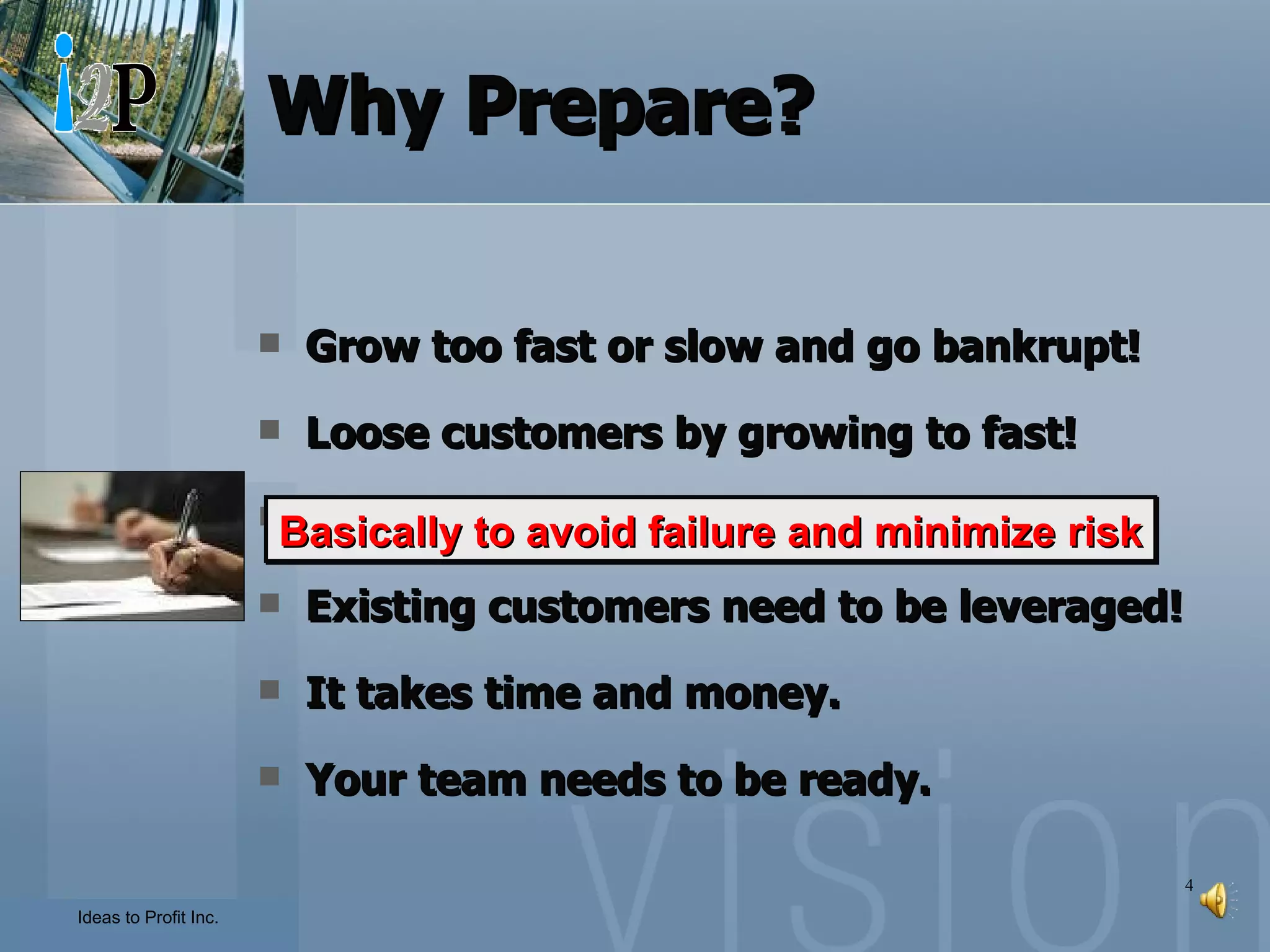 Why Prepare? Grow too fast or slow and go bankrupt! Loose customers by growing to fast! You need a plan to secure funding! Existing customers need to be leveraged! It takes time and money. Your team needs to be ready. Basically to avoid failure and minimize risk 