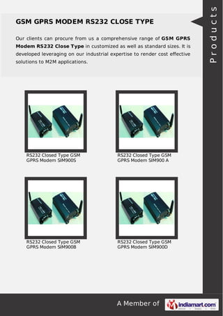 A Member of
GSM GPRS MODEM RS232 CLOSE TYPE
Our clients can procure from us a comprehensive range of GSM GPRS
Modem RS232 Close Type in customized as well as standard sizes. It is
developed leveraging on our industrial expertise to render cost eﬀective
solutions to M2M applications.
RS232 Closed Type GSM
GPRS Modem SIM900S
RS232 Closed Type GSM
GPRS Modem SIM900 A
RS232 Closed Type GSM
GPRS Modem SIM900B
RS232 Closed Type GSM
GPRS Modem SIM900D
Products
 