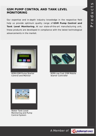 A Member of
GSM PUMP CONTROL AND TANK LEVEL
MONITORING
Our expertise and in-depth industry knowledge in the respective ﬁeld
help us provide optimum quality range of GSM Pump Control and
Tank Level Monitoring. At our state-of-the-art manufacturing unit,
these products are developed in compliance with the latest technological
advancements in the market.
M2M-GSM Pump Starter
Control and Monitor
M2M-Low Cost GSM Mobile
Starter Controller
Water Tank Level
Monitoring and Pump
Control System
Products
 