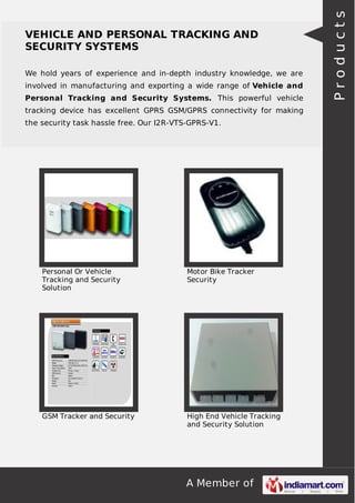 A Member of
VEHICLE AND PERSONAL TRACKING AND
SECURITY SYSTEMS
We hold years of experience and in-depth industry knowledge, we are
involved in manufacturing and exporting a wide range of Vehicle and
Personal Tracking and Security Systems. This powerful vehicle
tracking device has excellent GPRS GSM/GPRS connectivity for making
the security task hassle free. Our I2R-VTS-GPRS-V1.
Personal Or Vehicle
Tracking and Security
Solution
Motor Bike Tracker
Security
GSM Tracker and Security High End Vehicle Tracking
and Security Solution
Products
 