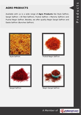 A Member of
AGRO PRODUCTS
Available with us is a wide range of Agro Products like Style Saﬀron,
Sargol Saﬀron ( All Red Saﬀron), Pushal Saﬀron ( Mancha Saﬀron) and
Pushal Negin Saﬀron. Besides, we oﬀer quality Negin Sargol Saﬀron and
Daste Saffron (Bunches Saffron).
Style Saffron Pushal Negin Saffron
Sargol Saffron Negin Sargol Saffron
Products
 