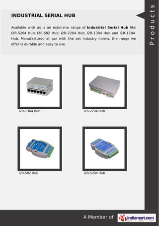 A Member of
INDUSTRIAL SERIAL HUB
Available with us is an extensive range of Industrial Serial Hub like
I2R-5204 Hub, I2R-502 Hub, I2R-2204 Hub, I2R-1304 Hub and I2R-1204
Hub. Manufactured at par with the set industry norms, the range we
offer is durable and easy to use.
I2R-1304 Hub I2R-2204 Hub
I2R-502 Hub I2R-5204 Hub
Products
 
