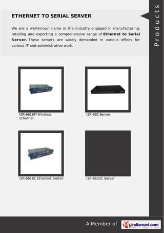 A Member of
ETHERNET TO SERIAL SERVER
We are a well-known name in the industry engaged in manufacturing,
retailing and exporting a comprehensive range of Ethernet to Serial
Server. These servers are widely demanded in various oﬃces for
various IT and administrative work.
I2R-6616M Wireless
Ethernet
I2R-682 Server
I2R-6616C Ethernet Switch I2R-6632C Server
Products
 