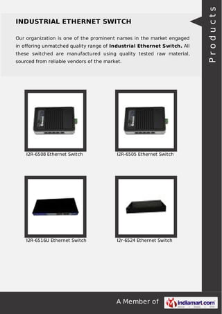 A Member of
INDUSTRIAL ETHERNET SWITCH
Our organization is one of the prominent names in the market engaged
in offering unmatched quality range of Industrial Ethernet Switch. All
these switched are manufactured using quality tested raw material,
sourced from reliable vendors of the market.
I2R-6508 Ethernet Switch I2R-6505 Ethernet Switch
I2R-6516U Ethernet Switch I2r-6524 Ethernet Switch
Products
 