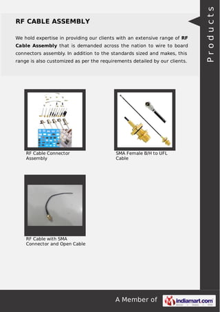 A Member of
RF CABLE ASSEMBLY
We hold expertise in providing our clients with an extensive range of RF
Cable Assembly that is demanded across the nation to wire to board
connectors assembly. In addition to the standards sized and makes, this
range is also customized as per the requirements detailed by our clients.
RF Cable Connector
Assembly
SMA Female B/H to UFL
Cable
RF Cable with SMA
Connector and Open Cable
Products
 