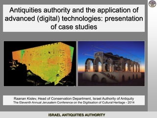 Antiquities authority and the application of 
advanced (digital) technologies: presentation 
of case studies 
Raanan Kislev, Head of Conservation Department, Israel Authority of Antiquity 
The Eleventh Annual Jerusalem Conference on the Digitisation of Cultural Heritage - 2014 
ISRAEL ANTIQUITIES AUTHORITY 
 