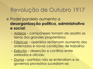 

Poder paralelo aumenta a
desorganização política, administrativa
e social:
› Aldeias – camponeses tomam de assalto as
terras dos grandes proprietários;
› Fábricas – operários reclamam aumento dos
ordenados e novas condições de trabalho;

› Exército – deserção e conflitos entre
soldados e oficiais;
› Duma – partidos não se entendiam e os
governos provisórios sucediam-se;

 