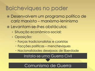 Desenvolvem um programa político de
cariz marxista – marxismo-leninismo
 Levantam-se-lhes obstáculos:


› Situação económico-social;
› Oposição:
 Forças tradicionalistas e czaristas
 Facções políticas – mencheviques
 Nacionalidades desejosas de liberdade

Instala-se uma Guerra Civil

Comunismo de Guerra

 