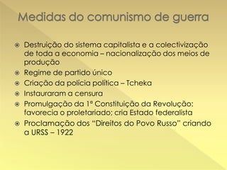 









Destruição do sistema capitalista e a colectivização
de toda a economia – nacionalização dos meios de
produção
Regime de partido único
Criação da polícia política – Tcheka
Instauraram a censura
Promulgação da 1ª Constituição da Revolução:
favorecia o proletariado; cria Estado federalista
Proclamação dos “Direitos do Povo Russo” criando
a URSS – 1922

 
