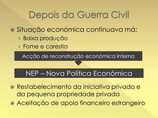 

Situação económica continuava má:
› Baixa produção
› Fome e carestia
Acção de reconstrução económica interna

NEP – Nova Política Económica




Restabelecimento da iniciativa privada e
da pequena propriedade privada
Aceitação de apoio financeiro estrangeiro

 