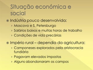 

Indústria pouco desenvolvida:
› Moscovo e S. Petersburgo
› Salários baixos e muitas horas de trabalho
› Condições de vida precárias



Império rural – dependia da agricultura:
› Camponeses explorados pela aristocracia
fundiária

› Pagavam elevados impostos
› Alguns abandonaram os campos

 