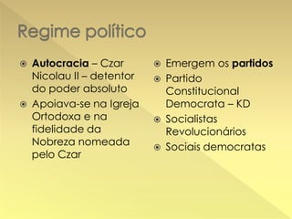 Autocracia – Czar
Nicolau II – detentor
do poder absoluto
 Apoiava-se na Igreja
Ortodoxa e na
fidelidade da
Nobreza nomeada
pelo Czar


Emergem os partidos
 Partido
Constitucional
Democrata – KD
 Socialistas
Revolucionários
 Sociais democratas


 