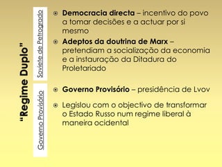 Soviete de Petrogrado

Governo Provisório

Democracia directa – incentivo do povo
a tomar decisões e a actuar por si
mesmo
 Adeptos da doutrina de Marx –
pretendiam a socialização da economia
e a instauração da Ditadura do
Proletariado




Governo Provisório – presidência de Lvov



Legislou com o objectivo de transformar
o Estado Russo num regime liberal à
maneira ocidental

 