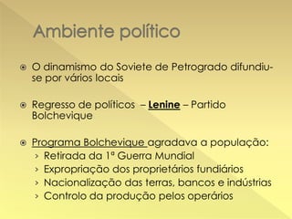 

O dinamismo do Soviete de Petrogrado difundiuse por vários locais



Regresso de políticos – Lenine – Partido
Bolchevique



Programa Bolchevique agradava a população:
› Retirada da 1ª Guerra Mundial
› Expropriação dos proprietários fundiários
› Nacionalização das terras, bancos e indústrias
› Controlo da produção pelos operários

 