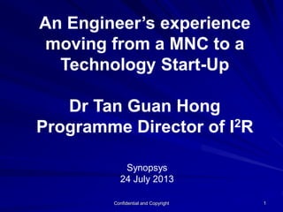 Confidential and Copyright 1
An Engineer’s experience
moving from a MNC to a
Technology Start-Up
Dr Tan Guan Hong
Programme Director of I2R
Synopsys
24 July 2013
 