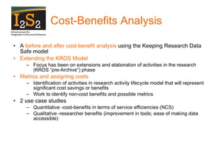 Cost-Benefits Analysis A  before and after cost-benefit analysis  using the Keeping Research Data Safe model Extending the KRDS Model Focus has been on extensions and elaboration of activities in the research (KRDS “pre-Archive”) phase Metrics and assigning costs Identification of activities in research activity lifecycle model that will represent significant cost savings or benefits Work to identify non-cost benefits and possible metrics 2 use case studies Quantitative -cost-benefits in terms of service efficiencies (NCS) Qualitative -researcher benefits (improvement in tools; ease of making data accessible) 