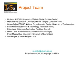 Project Team Liz Lyon (UKOLN, University of Bath & Digital Curation Centre) Manjula Patel (UKOLN, University of Bath & Digital Curation Centre) Simon Coles (EPSRC National Crystallography Centre, University of Southampton)  Brian Matthews (Science & Technology Facilities Council) Erica Yang (Science & Technology Facilities Council) Martin Dove (Earth Sciences, University of Cambridge) Peter Murray-Rust (Chemistry, University of Cambridge) Neil Beagrie (Charles Beagrie Ltd.) [email_address] http://www.ukoln.ac.uk/projects/I2S2/ 
