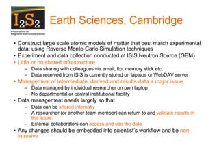 Earth Sciences, Cambridge Construct large scale atomic models of matter that best match experimental data; using Reverse Monte-Carlo Simulation techniques Experiment and data collection conducted at ISIS Neutron Source (GEM)  Little or   no shared infrastructure Data sharing with colleagues via email, ftp, memory stick etc. Data received from ISIS is currently stored on laptops or WebDAV server Management of intermediate, derived and results data a major issue Data managed by individual researcher on own laptop No departmental or central institutional facility  Data management needs largely so that Data can be  shared internally  A researcher (or another team member) can return to and  validate results in the future  External collaborators can  access and use the data Any changes should be embedded into scientist’s workflow and be  non-intrusive 