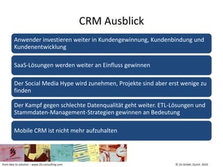 CRM Ausblick
         Anwender investieren weiter in Kundengewinnung, Kundenbindung und
         Kundenentwicklung

         SaaS-Lösungen werden weiter an Einfluss gewinnen

         Der Social Media Hype wird zunehmen, Projekte sind aber erst wenige zu
         finden

         Der Kampf gegen schlechte Datenqualität geht weiter. ETL-Lösungen und
         Stammdaten-Management-Strategien gewinnen an Bedeutung

         Mobile CRM ist nicht mehr aufzuhalten




from idea to solution – www.i2s-consulting.com                     © i2s GmbH, Zürich 2010
 