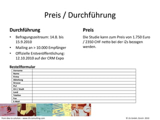 Preis / Durchführung
        Durchführung                                   Preis
        •     Befragungszeitraum: 14.8. bis            Die Studie kann zum Preis von 1.750 Euro
              15.9.2010                                / 2350 CHF netto bei der i2s bezogen
        •     Mailing an > 10.000 Empfänger            werden.
        •     Offizielle Erstveröffentlichung:
              12.10.2010 auf der CRM Expo

        Bestellformular
            Vorname
            Name
            Firma
            Abteilung
            Strasse
            PLZ
            Ort / Stadt
            Land
            Telefon
            Fax
            E-Mail




from idea to solution – www.i2s-consulting.com                                  © i2s GmbH, Zürich 2010
 
