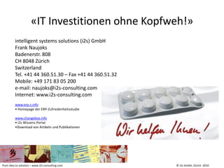 «IT Investitionen ohne Kopfweh!»
         intelligent systems solutions (i2s) GmbH
         Frank Naujoks
         Badenerstr. 808
         CH 8048 Zürich
         Switzerland
         Tel. +41 44 360.51.30 – Fax +41 44 360.51.32
         Mobile: +49 171 83 05 200
         e-mail: naujoks@i2s-consulting.com
         Internet: www.i2s-consulting.com
         www.erp-z.info
         • Homepage der ERP-Zufriedenheitsstudie

         www.changebox.info
         • i2s Wissens-Portal
         •Download von Artikeln und Publikationen




from idea to solution – www.i2s-consulting.com          © i2s GmbH, Zürich 2010
 