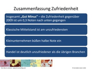 Zusammenfassung Zufriedenheit
         Insgesamt „Gut Minus“ – die Zufriedenheit gegenüber
         2009 ist um 0,3 Noten nach unten gegangen

         Klassische Mittelstand ist am unzufriedensten


         Kleinunternehmen büßen halbe Note ein


         Handel ist deutlich unzufriedener als die übrigen Branchen



from idea to solution – www.i2s-consulting.com           © i2s GmbH, Zürich 2010
 