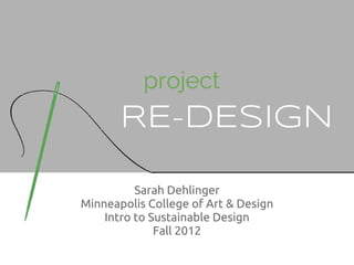 project
       RE-DESIGN

          Sarah Dehlinger
Minneapolis College of Art & Design
    Intro to Sustainable Design
              Fall 2012
 