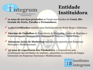 Entidade
Instituidora
10 anos de serviços prestados ao Varejo nos Estados do Ceará, Rio
Grande do Norte, Paraíba e Pernambuco;
 3.563 Certificados emitidos para Participantes de Work Shops e Palestras;
 Dezenas de Trabalhos de Consultoria de Marketing, Gestão de Negócios e
Desenvolvimento Humano para Empresas de Pequeno e Médio Porte;
 Inúmeras Ações de Marketing realizadas em parceria com Empresas
Nacionais e Multinacionais;
 35 anos de experiência dos Fundadores e responsáveis pela
coordenação das atividades do instituto, adquiridos no exercício de Cargos
Gerenciais em Empresas Nacionais e Multinacionais.
 