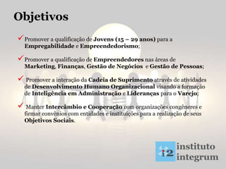 Promover a qualificação de Jovens (15 – 29 anos) para a
Empregabilidade e Empreendedorismo;
Promover a qualificação de Empreendedores nas áreas de
Marketing, Finanças, Gestão de Negócios e Gestão de Pessoas;
 Promover a interação da Cadeia de Suprimento através de atividades
de Desenvolvimento Humano Organizacional visando a formação
de Inteligência em Administração e Lideranças para o Varejo;
 Manter Intercâmbio e Cooperação com organizações congêneres e
firmar convênios com entidades e instituições para a realização de seus
Objetivos Sociais.
Objetivos
 