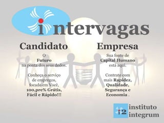 O
Futuro
na ponta dos seus dedos.
Conheça o serviço
de empregos,
focado em Você,
100,pre% Grátis,
Fácil e Rápido!!!
Sua fonte de
Capital Humano
está aqui.
Contrate com
mais Rapidez,
Qualidade,
Segurança e
Economia .
Candidato Empresa
 